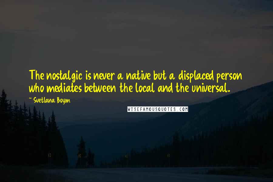 Svetlana Boym Quotes: The nostalgic is never a native but a displaced person who mediates between the local and the universal.