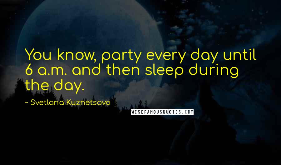 Svetlana Kuznetsova Quotes: You know, party every day until 6 a.m. and then sleep during the day.