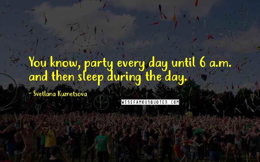 Svetlana Kuznetsova Quotes: You know, party every day until 6 a.m. and then sleep during the day.