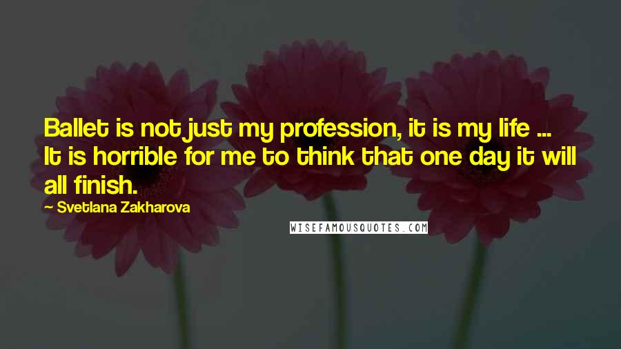 Svetlana Zakharova Quotes: Ballet is not just my profession, it is my life ... It is horrible for me to think that one day it will all finish.