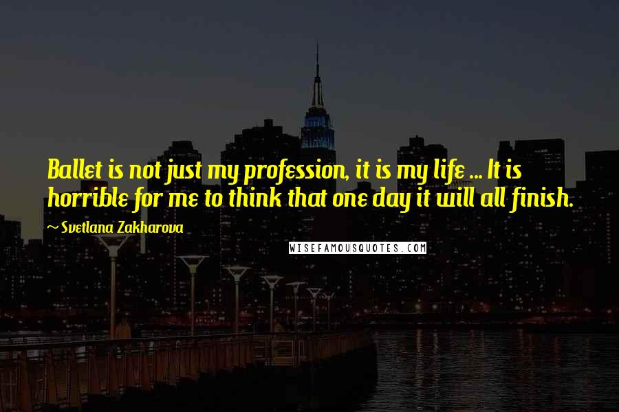 Svetlana Zakharova Quotes: Ballet is not just my profession, it is my life ... It is horrible for me to think that one day it will all finish.