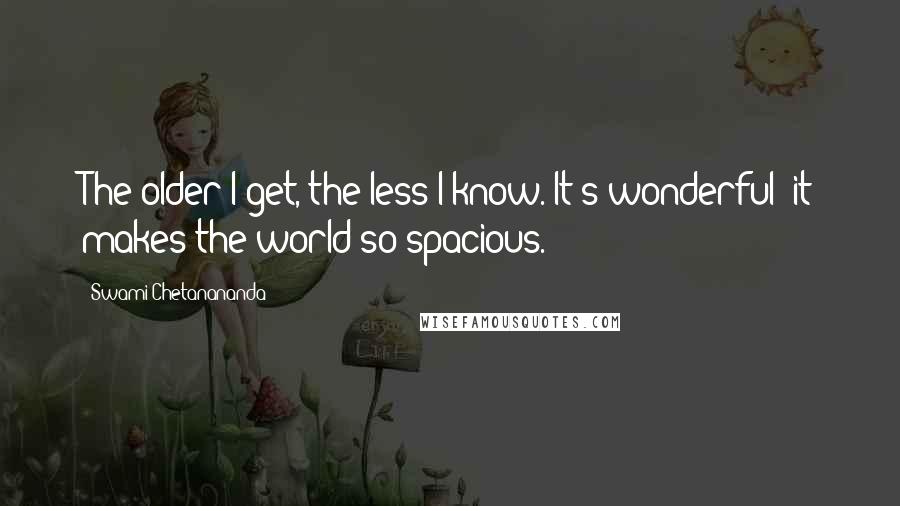 Swami Chetanananda Quotes: The older I get, the less I know. It's wonderful--it makes the world so spacious.