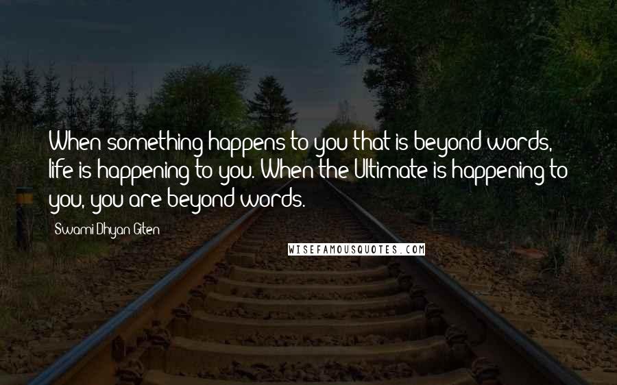 Swami Dhyan Giten Quotes: When something happens to you that is beyond words, life is happening to you. When the Ultimate is happening to you, you are beyond words.