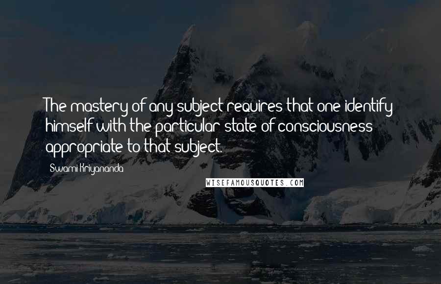 Swami Kriyananda Quotes: The mastery of any subject requires that one identify himself with the particular state of consciousness appropriate to that subject.