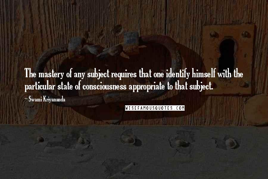 Swami Kriyananda Quotes: The mastery of any subject requires that one identify himself with the particular state of consciousness appropriate to that subject.