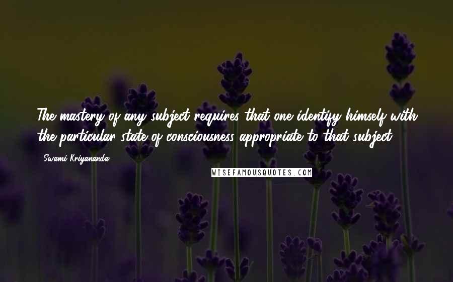 Swami Kriyananda Quotes: The mastery of any subject requires that one identify himself with the particular state of consciousness appropriate to that subject.