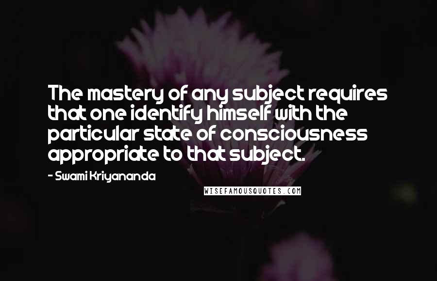 Swami Kriyananda Quotes: The mastery of any subject requires that one identify himself with the particular state of consciousness appropriate to that subject.