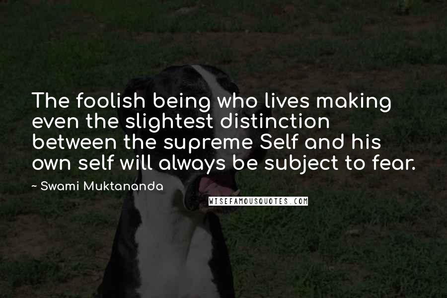 Swami Muktananda Quotes: The foolish being who lives making even the slightest distinction between the supreme Self and his own self will always be subject to fear.