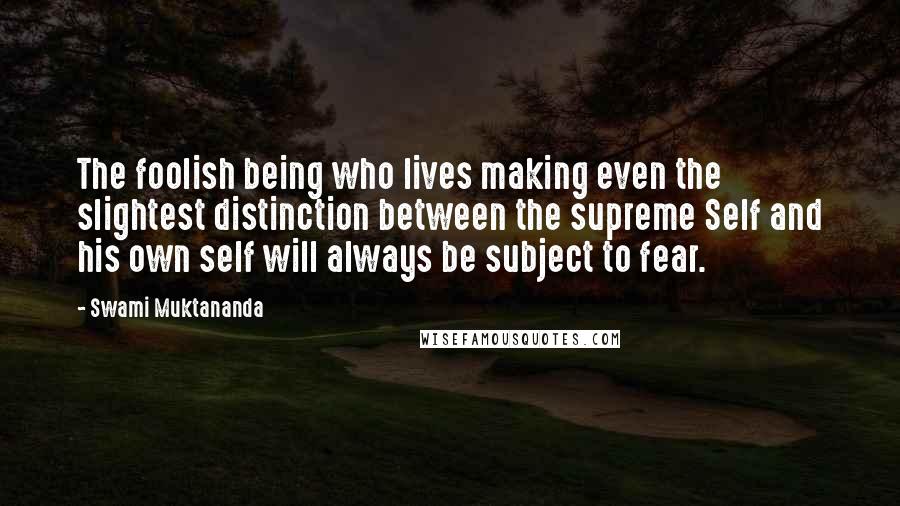 Swami Muktananda Quotes: The foolish being who lives making even the slightest distinction between the supreme Self and his own self will always be subject to fear.