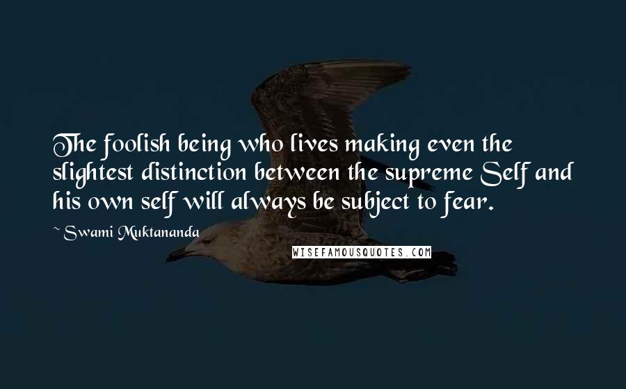 Swami Muktananda Quotes: The foolish being who lives making even the slightest distinction between the supreme Self and his own self will always be subject to fear.