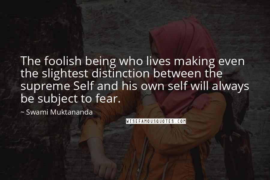 Swami Muktananda Quotes: The foolish being who lives making even the slightest distinction between the supreme Self and his own self will always be subject to fear.