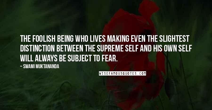 Swami Muktananda Quotes: The foolish being who lives making even the slightest distinction between the supreme Self and his own self will always be subject to fear.
