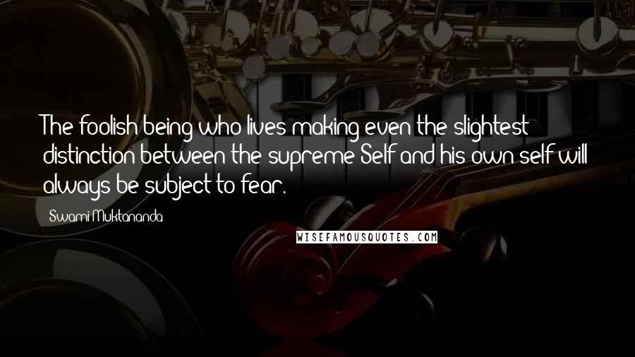 Swami Muktananda Quotes: The foolish being who lives making even the slightest distinction between the supreme Self and his own self will always be subject to fear.