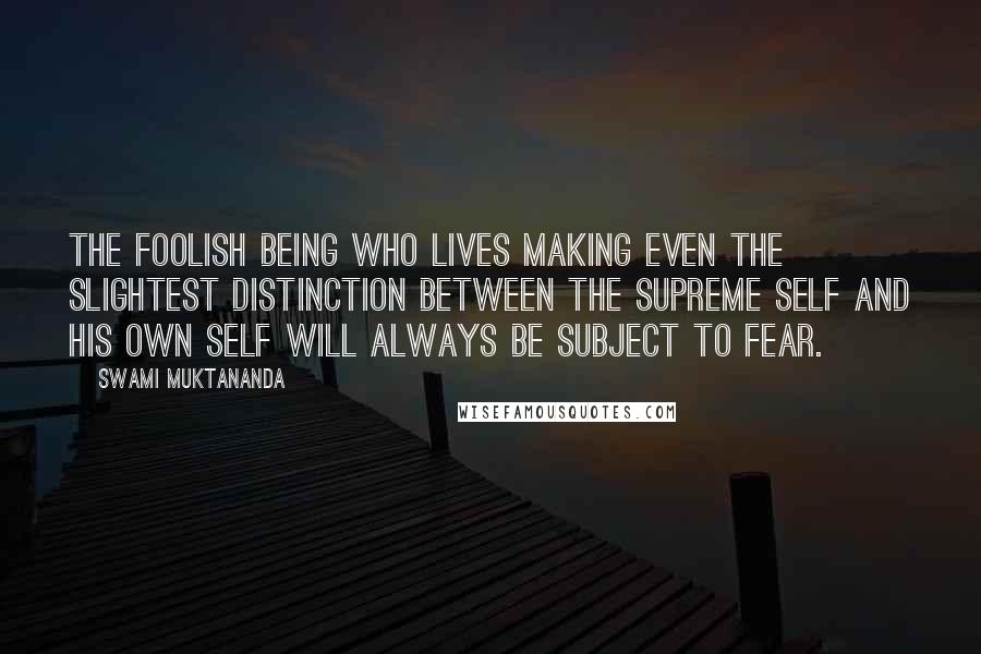 Swami Muktananda Quotes: The foolish being who lives making even the slightest distinction between the supreme Self and his own self will always be subject to fear.