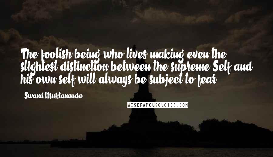 Swami Muktananda Quotes: The foolish being who lives making even the slightest distinction between the supreme Self and his own self will always be subject to fear.