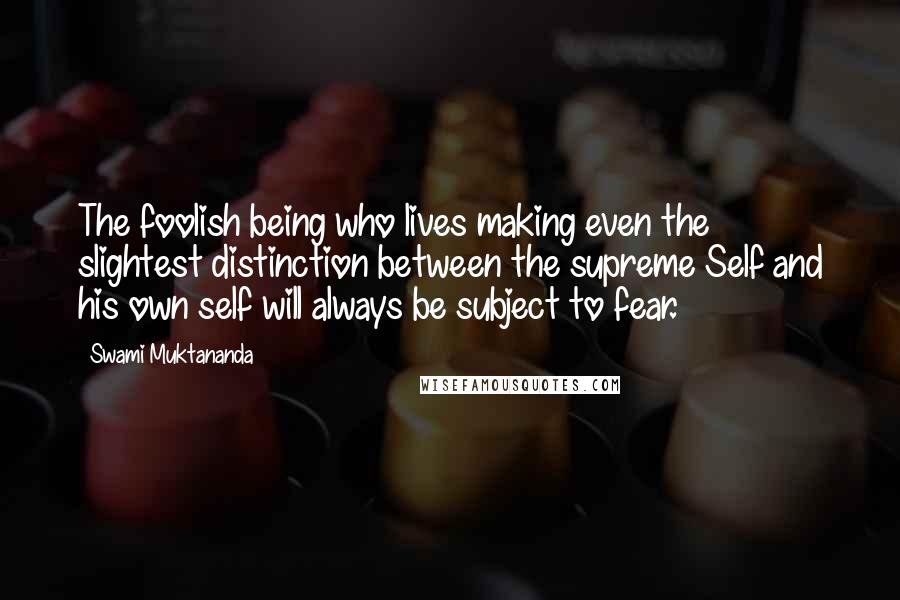 Swami Muktananda Quotes: The foolish being who lives making even the slightest distinction between the supreme Self and his own self will always be subject to fear.