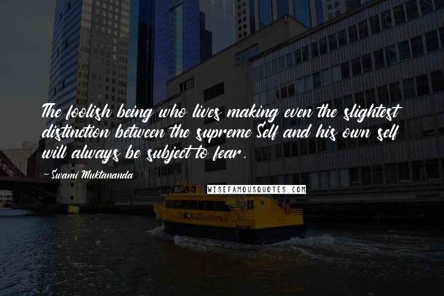 Swami Muktananda Quotes: The foolish being who lives making even the slightest distinction between the supreme Self and his own self will always be subject to fear.