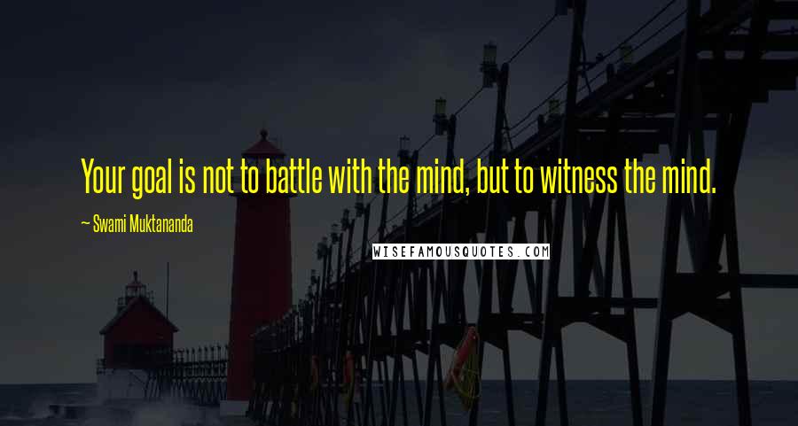 Swami Muktananda Quotes: Your goal is not to battle with the mind, but to witness the mind.