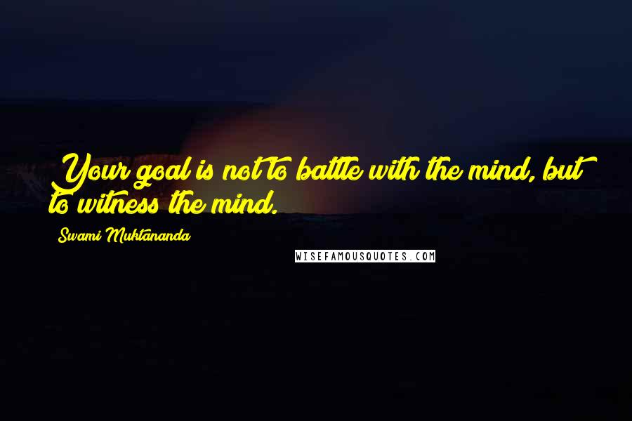 Swami Muktananda Quotes: Your goal is not to battle with the mind, but to witness the mind.