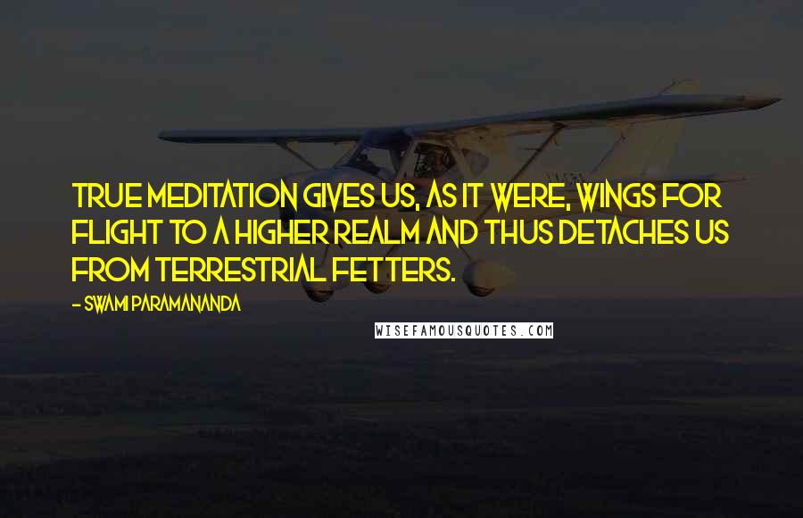 Swami Paramananda Quotes: True meditation gives us, as it were, wings for flight to a higher realm and thus detaches us from terrestrial fetters.