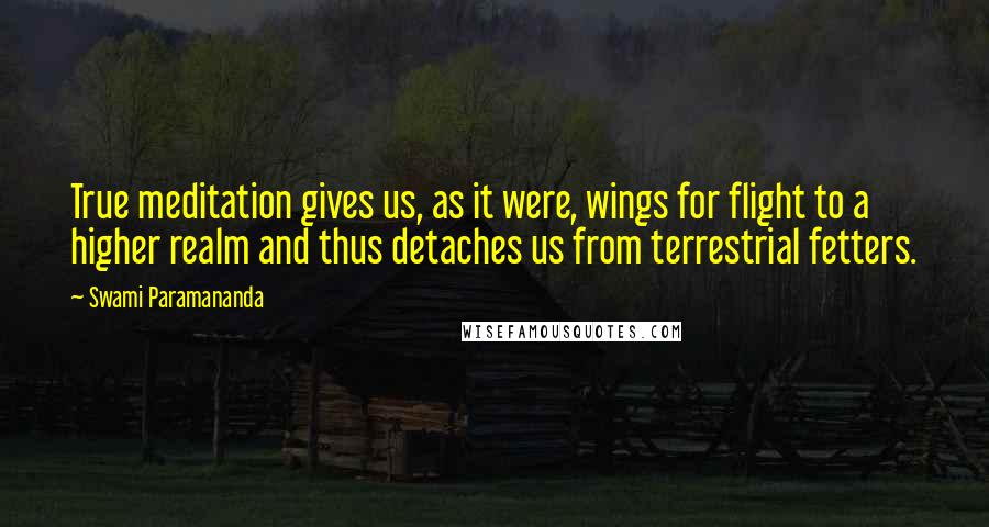 Swami Paramananda Quotes: True meditation gives us, as it were, wings for flight to a higher realm and thus detaches us from terrestrial fetters.
