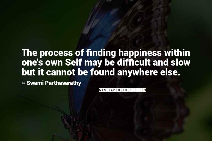 Swami Parthasarathy Quotes: The process of finding happiness within one's own Self may be difficult and slow but it cannot be found anywhere else.