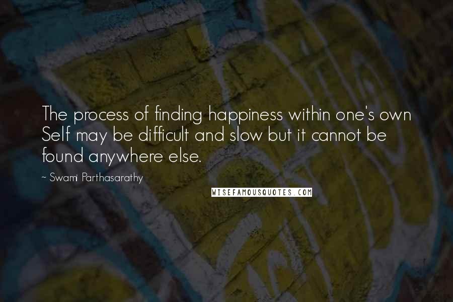 Swami Parthasarathy Quotes: The process of finding happiness within one's own Self may be difficult and slow but it cannot be found anywhere else.