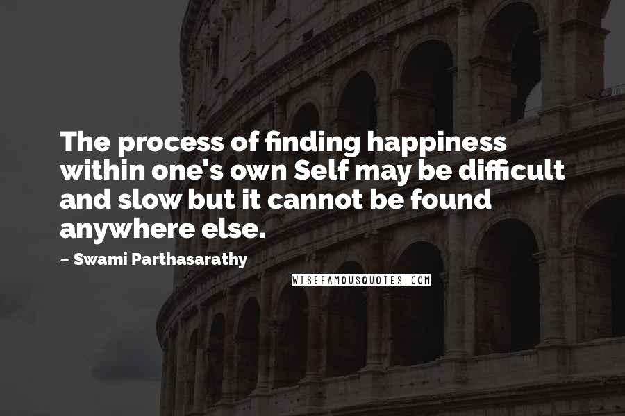 Swami Parthasarathy Quotes: The process of finding happiness within one's own Self may be difficult and slow but it cannot be found anywhere else.