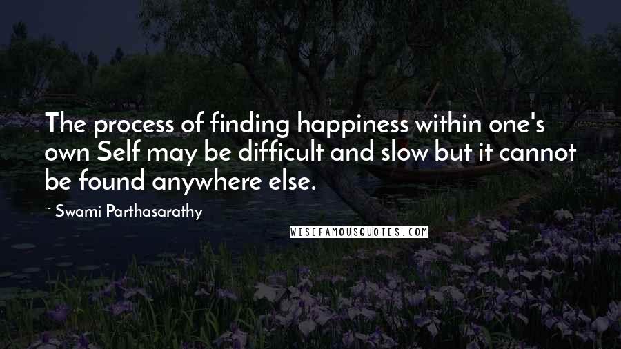 Swami Parthasarathy Quotes: The process of finding happiness within one's own Self may be difficult and slow but it cannot be found anywhere else.