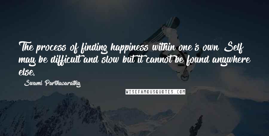 Swami Parthasarathy Quotes: The process of finding happiness within one's own Self may be difficult and slow but it cannot be found anywhere else.