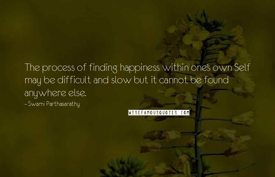 Swami Parthasarathy Quotes: The process of finding happiness within one's own Self may be difficult and slow but it cannot be found anywhere else.