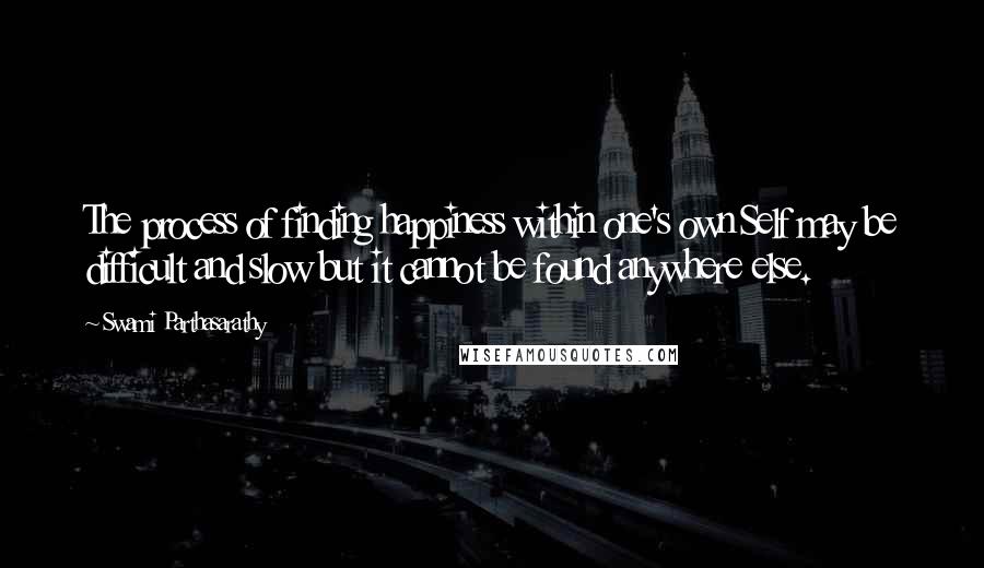 Swami Parthasarathy Quotes: The process of finding happiness within one's own Self may be difficult and slow but it cannot be found anywhere else.