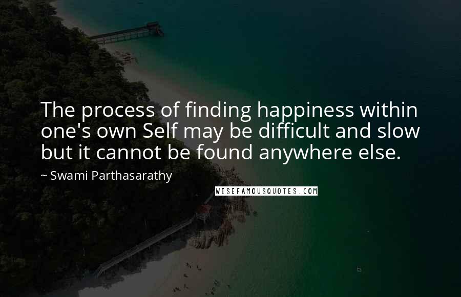 Swami Parthasarathy Quotes: The process of finding happiness within one's own Self may be difficult and slow but it cannot be found anywhere else.
