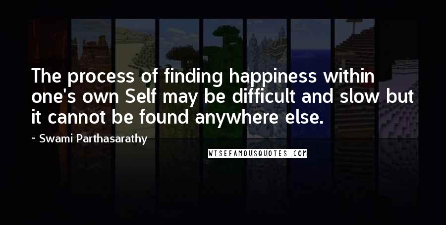 Swami Parthasarathy Quotes: The process of finding happiness within one's own Self may be difficult and slow but it cannot be found anywhere else.