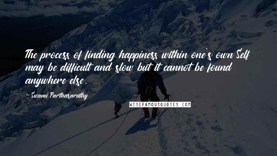 Swami Parthasarathy Quotes: The process of finding happiness within one's own Self may be difficult and slow but it cannot be found anywhere else.