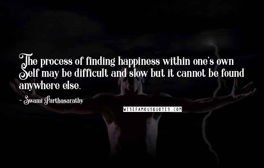 Swami Parthasarathy Quotes: The process of finding happiness within one's own Self may be difficult and slow but it cannot be found anywhere else.