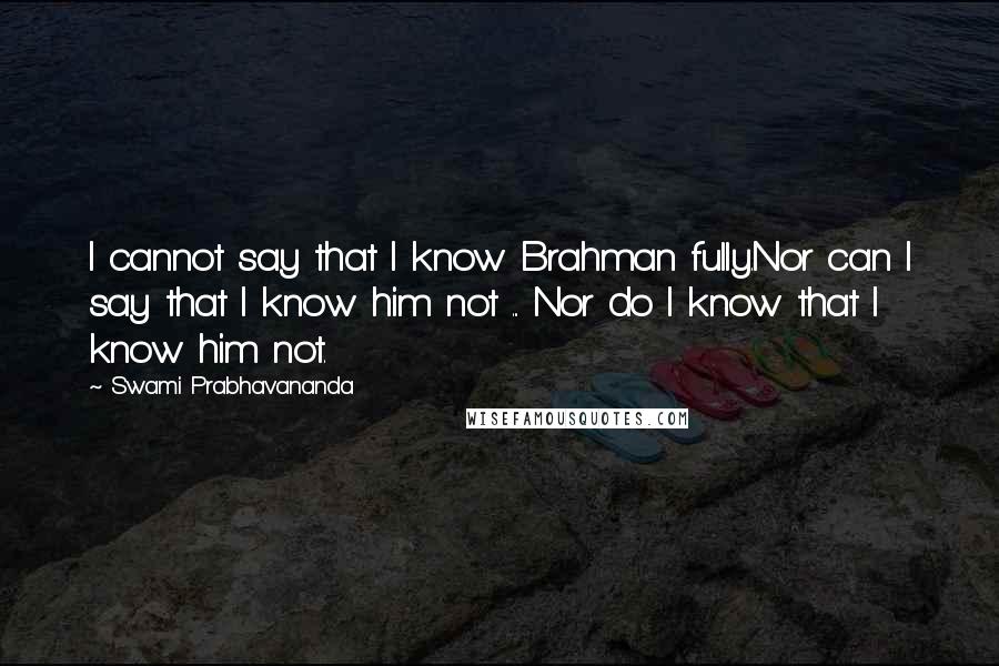 Swami Prabhavananda Quotes: I cannot say that I know Brahman fully.Nor can I say that I know him not ... Nor do I know that I know him not.