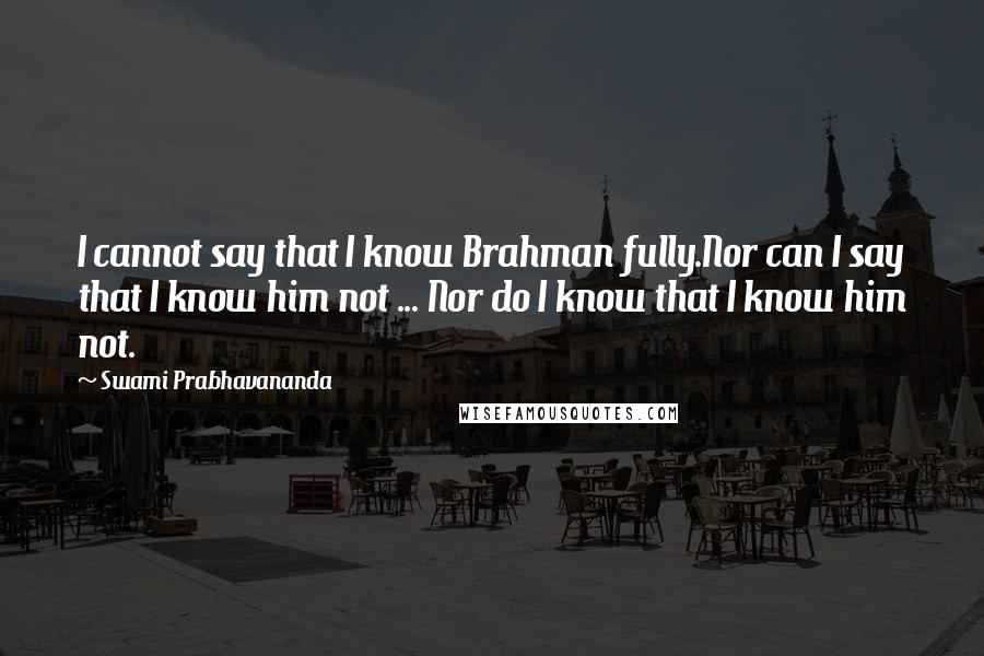 Swami Prabhavananda Quotes: I cannot say that I know Brahman fully.Nor can I say that I know him not ... Nor do I know that I know him not.