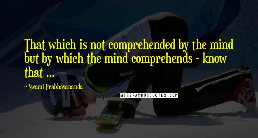 Swami Prabhavananda Quotes: That which is not comprehended by the mind but by which the mind comprehends - know that ...