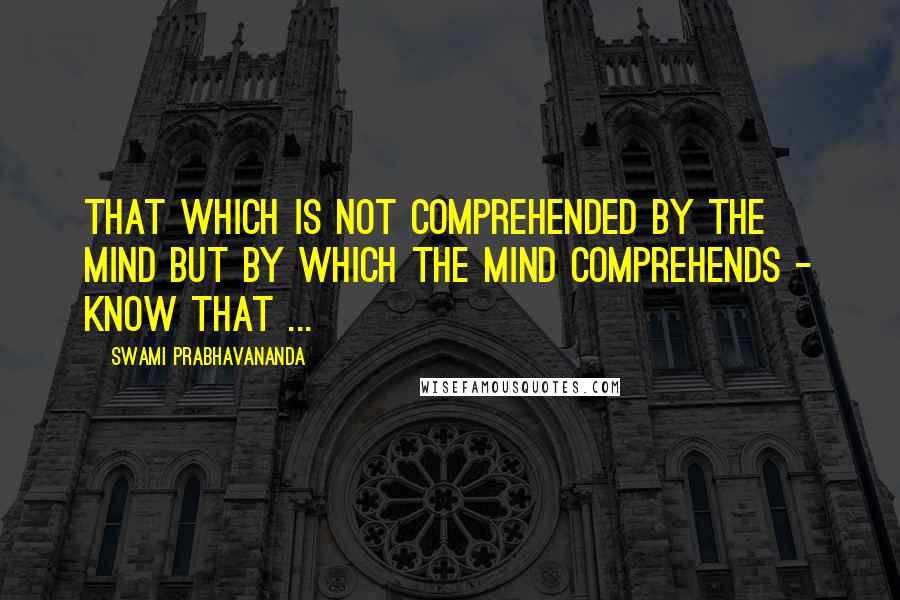 Swami Prabhavananda Quotes: That which is not comprehended by the mind but by which the mind comprehends - know that ...