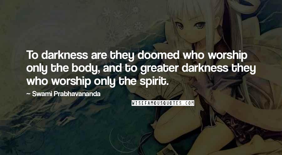 Swami Prabhavananda Quotes: To darkness are they doomed who worship only the body, and to greater darkness they who worship only the spirit.