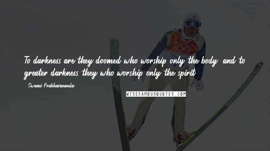 Swami Prabhavananda Quotes: To darkness are they doomed who worship only the body, and to greater darkness they who worship only the spirit.