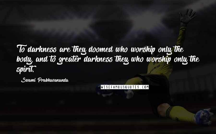 Swami Prabhavananda Quotes: To darkness are they doomed who worship only the body, and to greater darkness they who worship only the spirit.