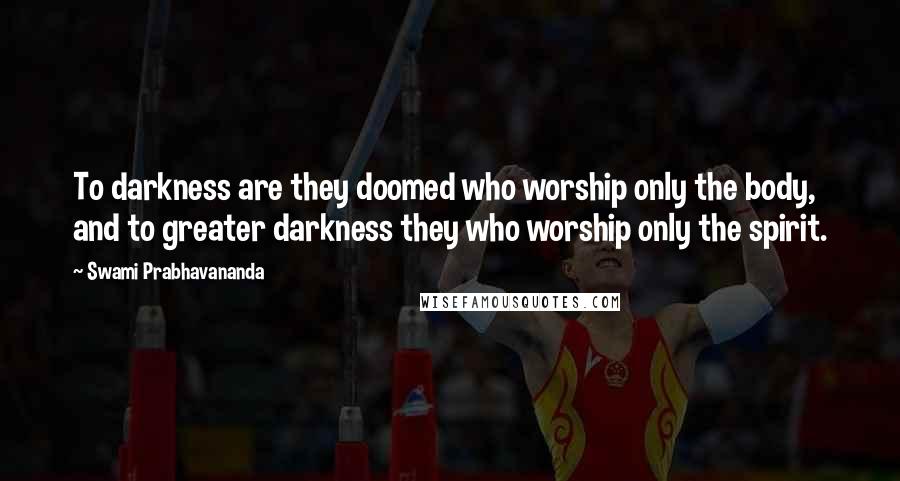 Swami Prabhavananda Quotes: To darkness are they doomed who worship only the body, and to greater darkness they who worship only the spirit.