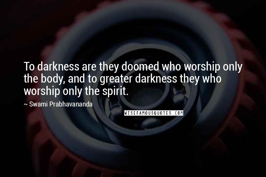 Swami Prabhavananda Quotes: To darkness are they doomed who worship only the body, and to greater darkness they who worship only the spirit.