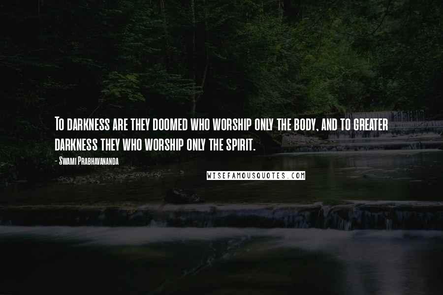 Swami Prabhavananda Quotes: To darkness are they doomed who worship only the body, and to greater darkness they who worship only the spirit.