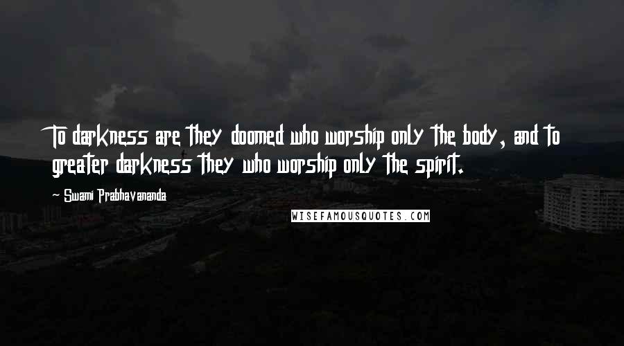 Swami Prabhavananda Quotes: To darkness are they doomed who worship only the body, and to greater darkness they who worship only the spirit.