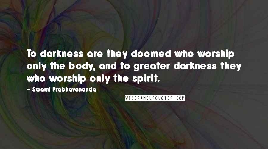 Swami Prabhavananda Quotes: To darkness are they doomed who worship only the body, and to greater darkness they who worship only the spirit.