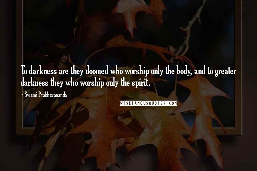 Swami Prabhavananda Quotes: To darkness are they doomed who worship only the body, and to greater darkness they who worship only the spirit.