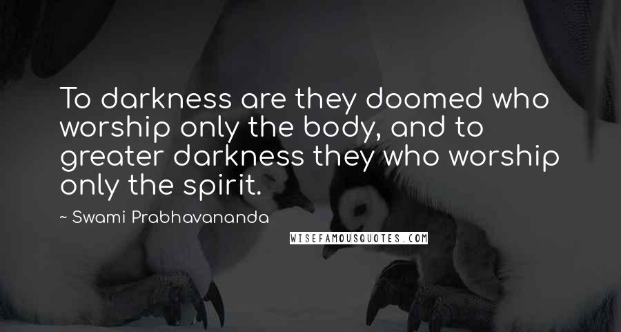 Swami Prabhavananda Quotes: To darkness are they doomed who worship only the body, and to greater darkness they who worship only the spirit.
